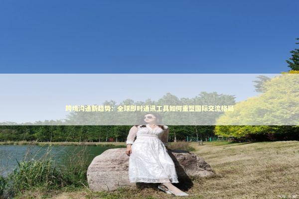 跨境沟通新趋势：全球即时通讯工具如何重塑国际交流格局